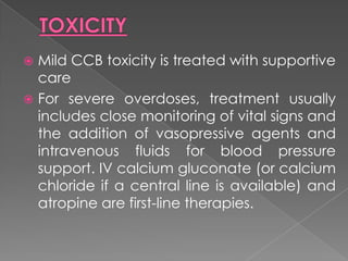 Mild CCB toxicity is treated with supportive
care
 For severe overdoses, treatment usually
includes close monitoring of vital signs and
the addition of vasopressive agents and
intravenous fluids for blood pressure
support. IV calcium gluconate (or calcium
chloride if a central line is available) and
atropine are first-line therapies.


 