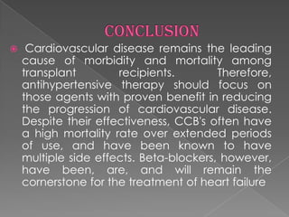 

Cardiovascular disease remains the leading
cause of morbidity and mortality among
transplant
recipients.
Therefore,
antihypertensive therapy should focus on
those agents with proven benefit in reducing
the progression of cardiovascular disease.
Despite their effectiveness, CCB's often have
a high mortality rate over extended periods
of use, and have been known to have
multiple side effects. Beta-blockers, however,
have been, are, and will remain the
cornerstone for the treatment of heart failure

 