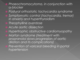 










Phaeochromocytoma, in conjunction with
α-blocker
Postural orthostatic tachycardia syndrome
Symptomatic control (tachycardia, tremor)
in anxiety and hyperthyroidism
Theophylline overdose
Acute aortic dissection
Hypertrophic obstructive cardiomyopathy
Marfan syndrome (treatment with
propranolol slows progression of aortic
dilation and its complications)
Prevention of variceal bleeding in portal
hypertension

 