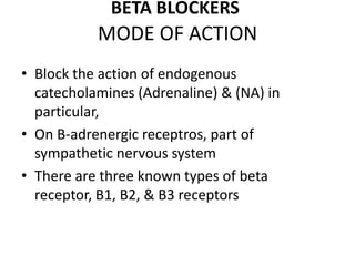 MODE OF ACTION
• Block the action of endogenous
catecholamines (Adrenaline) & (NA) in
particular,
• On B-adrenergic receptros, part of
sympathetic nervous system
• There are three known types of beta
receptor, B1, B2, & B3 receptors
BETA BLOCKERS
 
