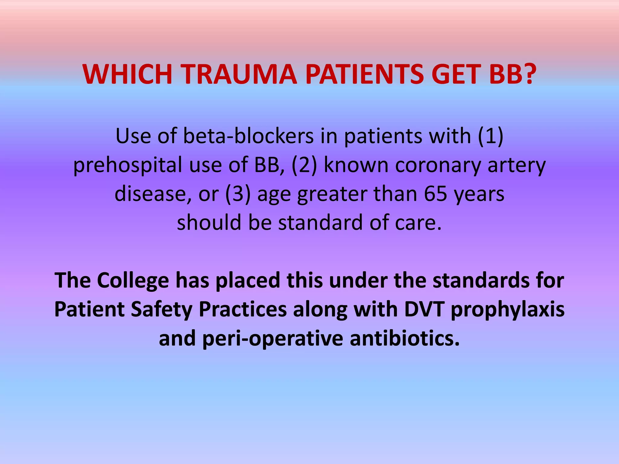 WHICH TRAUMA PATIENTS GET BB?
Use of beta-blockers in patients with (1)
prehospital use of BB, (2) known coronary artery
disease, or (3) age greater than 65 years
should be standard of care.
The College has placed this under the standards for
Patient Safety Practices along with DVT prophylaxis
and peri-operative antibiotics.
 