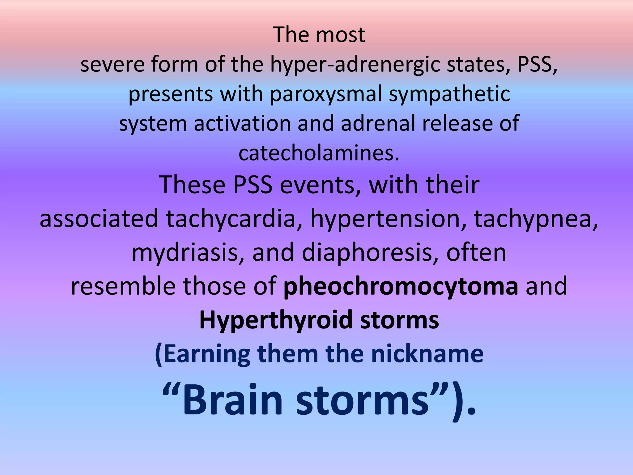 The most
severe form of the hyper-adrenergic states, PSS,
presents with paroxysmal sympathetic
system activation and adrenal release of
catecholamines.
These PSS events, with their
associated tachycardia, hypertension, tachypnea,
mydriasis, and diaphoresis, often
resemble those of pheochromocytoma and
Hyperthyroid storms
(Earning them the nickname
“Brain storms”).
 