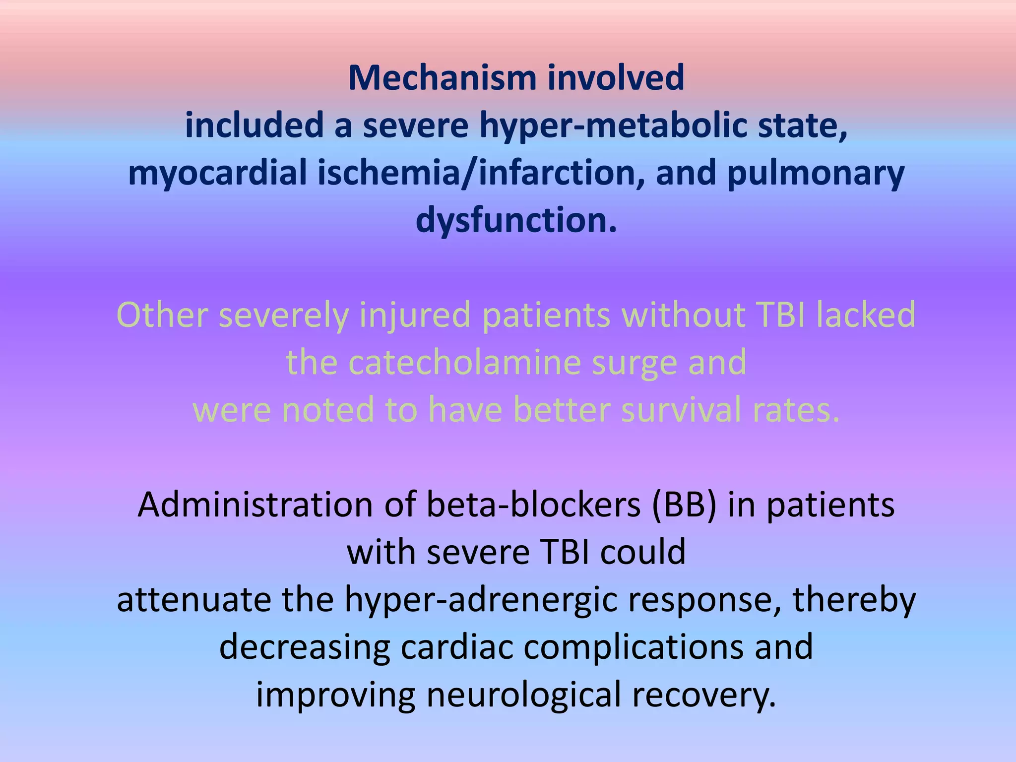 Mechanism involved
included a severe hyper-metabolic state,
myocardial ischemia/infarction, and pulmonary
dysfunction.
Other severely injured patients without TBI lacked
the catecholamine surge and
were noted to have better survival rates.
Administration of beta-blockers (BB) in patients
with severe TBI could
attenuate the hyper-adrenergic response, thereby
decreasing cardiac complications and
improving neurological recovery.
 