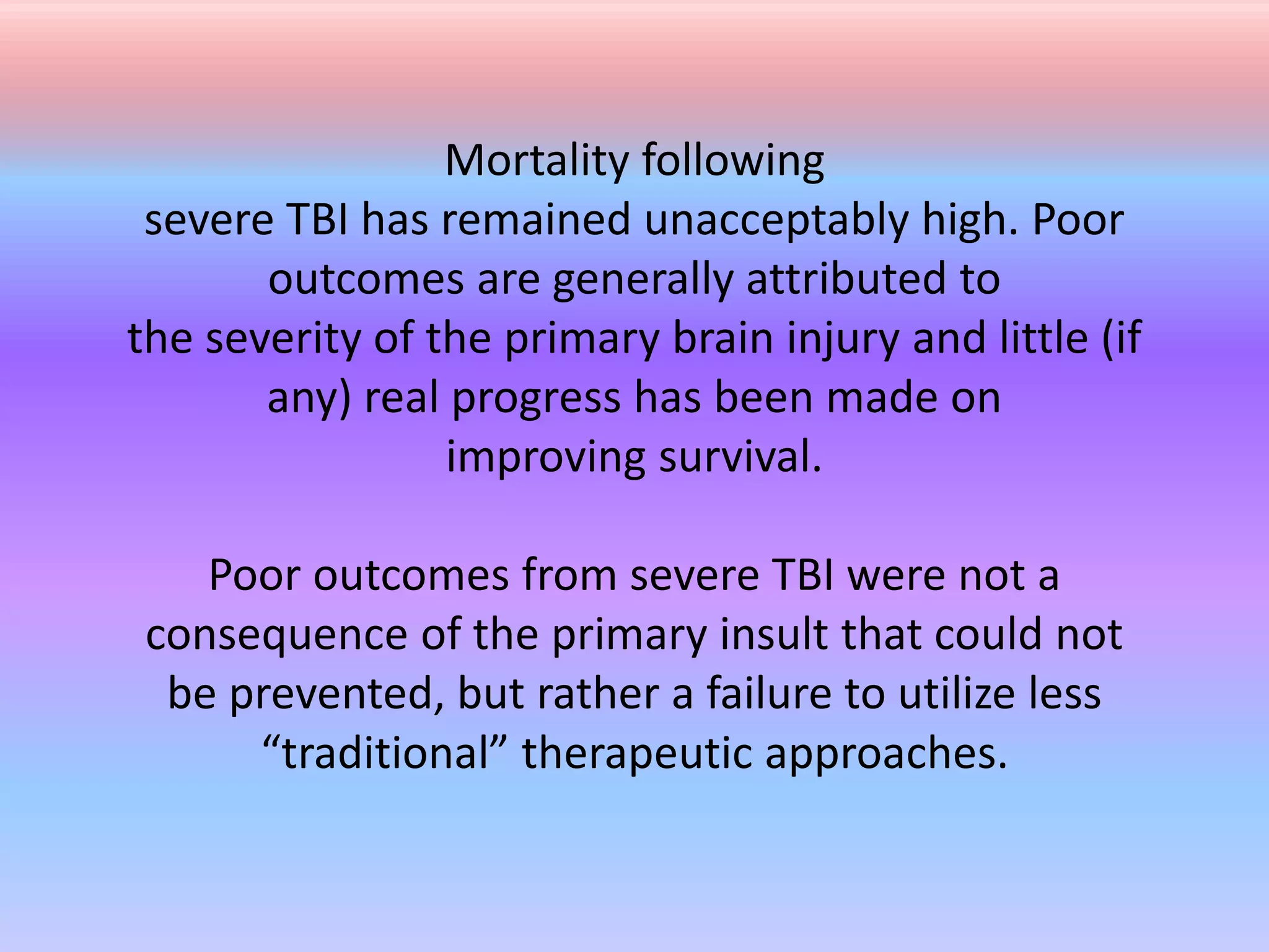 Mortality following
severe TBI has remained unacceptably high. Poor
outcomes are generally attributed to
the severity of the primary brain injury and little (if
any) real progress has been made on
improving survival.
Poor outcomes from severe TBI were not a
consequence of the primary insult that could not
be prevented, but rather a failure to utilize less
“traditional” therapeutic approaches.
 