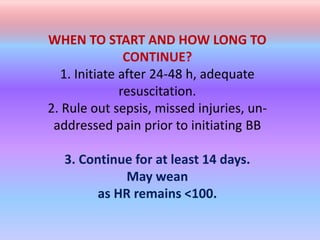 WHEN TO START AND HOW LONG TO
CONTINUE?
1. Initiate after 24-48 h, adequate
resuscitation.
2. Rule out sepsis, missed injuries, un-
addressed pain prior to initiating BB
3. Continue for at least 14 days.
May wean
as HR remains <100.
 