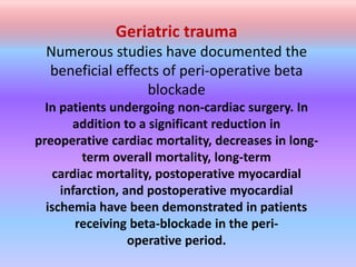 Geriatric trauma
Numerous studies have documented the
beneficial effects of peri-operative beta
blockade
In patients undergoing non-cardiac surgery. In
addition to a significant reduction in
preoperative cardiac mortality, decreases in long-
term overall mortality, long-term
cardiac mortality, postoperative myocardial
infarction, and postoperative myocardial
ischemia have been demonstrated in patients
receiving beta-blockade in the peri-
operative period.
 