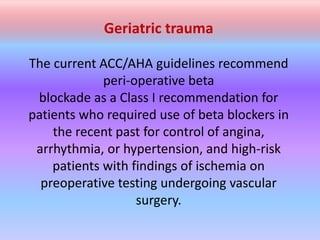 Geriatric trauma
The current ACC/AHA guidelines recommend
peri-operative beta
blockade as a Class I recommendation for
patients who required use of beta blockers in
the recent past for control of angina,
arrhythmia, or hypertension, and high-risk
patients with findings of ischemia on
preoperative testing undergoing vascular
surgery.
 