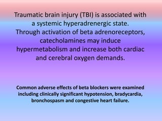 Traumatic brain injury (TBI) is associated with
a systemic hyperadrenergic state.
Through activation of beta adrenoreceptors,
catecholamines may induce
hypermetabolism and increase both cardiac
and cerebral oxygen demands.
Common adverse effects of beta blockers were examined
including clinically significant hypotension, bradycardia,
bronchospasm and congestive heart failure.
 