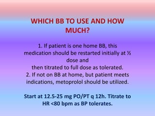 WHICH BB TO USE AND HOW
MUCH?
1. If patient is one home BB, this
medication should be restarted initially at ½
dose and
then titrated to full dose as tolerated.
2. If not on BB at home, but patient meets
indications, metoprolol should be utilized.
Start at 12.5-25 mg PO/PT q 12h. Titrate to
HR <80 bpm as BP tolerates.
 