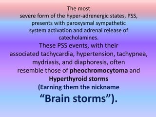 The most
severe form of the hyper-adrenergic states, PSS,
presents with paroxysmal sympathetic
system activation and adrenal release of
catecholamines.
These PSS events, with their
associated tachycardia, hypertension, tachypnea,
mydriasis, and diaphoresis, often
resemble those of pheochromocytoma and
Hyperthyroid storms
(Earning them the nickname
“Brain storms”).
 