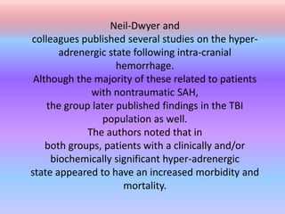 Neil-Dwyer and
colleagues published several studies on the hyper-
adrenergic state following intra-cranial
hemorrhage.
Although the majority of these related to patients
with nontraumatic SAH,
the group later published findings in the TBI
population as well.
The authors noted that in
both groups, patients with a clinically and/or
biochemically significant hyper-adrenergic
state appeared to have an increased morbidity and
mortality.
 