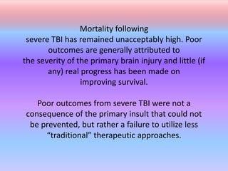 Mortality following
severe TBI has remained unacceptably high. Poor
outcomes are generally attributed to
the severity of the primary brain injury and little (if
any) real progress has been made on
improving survival.
Poor outcomes from severe TBI were not a
consequence of the primary insult that could not
be prevented, but rather a failure to utilize less
“traditional” therapeutic approaches.
 