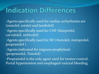 •Agents specifically used for cardiac arrhythmias are
(esmolol, sotalol and landiolol)
•Agents specifically used for CHF (bisoprolol,
carvidolol, nebivolol)
•Agents specifically used for MI (Atenolol, metoprolol,
propranolol )
•Agents indicated for migrane prophylaxis
(propranolol, Timolol)
•Propranolol is the only agent used for tremor control,
Portal hypertension and esophageal variceal bleeding.
 