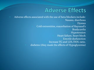 • Adverse effects associated with the use of beta blockers include:
• Nausea, diarrhoea
• Dysnea
• Cold extremities, exacerbation of Raynaud’s
• Bradycardia
• Hypotension
• Heart failure, heart block
• Erectile dysfunction
• Increase TG and LDL/HDL ratio.
• diabetes (they mask the effects of Hypoglycemia)
 