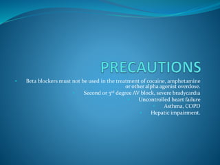 • Beta blockers must not be used in the treatment of cocaine, amphetamine
or other alpha agonist overdose.
• Second or 3rd degree AV block, severe bradycardia
• Uncontrolled heart failure
• Asthma, COPD
• Hepatic impairment.
 