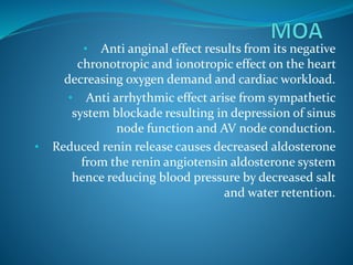 • Anti anginal effect results from its negative
chronotropic and ionotropic effect on the heart
decreasing oxygen demand and cardiac workload.
• Anti arrhythmic effect arise from sympathetic
system blockade resulting in depression of sinus
node function and AV node conduction.
• Reduced renin release causes decreased aldosterone
from the renin angiotensin aldosterone system
hence reducing blood pressure by decreased salt
and water retention.
 