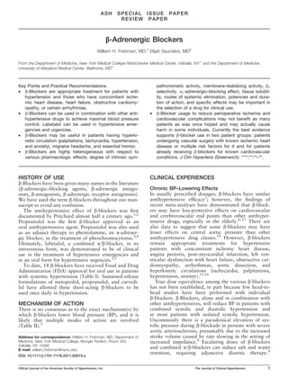 ASH      SPECIAL ISSUE PAPER
                                                                    REVIEW PAPER



                                                                b-Adrenergic Blockers
                                                        William H. Frishman, MD;1 Elijah Saunders, MD2

From the Department of Medicine, New York Medical College ⁄ Westchester Medical Center, Valhalla, NY;1 and the Department of Medicine,
University of Maryland Medical Center, Baltimore, MD2



Key Points and Practical Recommendations                                             pathomimetic activity, membrane-stabilizing activity, b1
• b-Blockers are appropriate treatment for patients with                             selectivity, a1-adrenergic–blocking effect, tissue solubil-
  hypertension and those who have concomitant ische-                                 ity, routes of systemic elimination, potencies and dura-
  mic heart disease, heart failure, obstructive cardiomy-                            tion of action, and speciﬁc effects may be important in
  opathy, or certain arrhythmias.                                                    the selection of a drug for clinical use.
• b-Blockers can be used in combination with other anti-                         •   b-Blocker usage to reduce perioperative ischemia and
  hypertensive drugs to achieve maximal blood pressure                               cardiovascular complications may not beneﬁt as many
  control. Labetalol can be used in hypertensive emer-                               patients as was once hoped and may actually cause
  gencies and urgencies.                                                             harm in some individuals. Currently the best evidence
• b-Blockers may be useful in patients having hyperki-                               supports b-blocker use in two patient groups: patients
  netic circulation (palpitations, tachycardia, hypertension,                        undergoing vascular surgery with known ischemic heart
  and anxiety), migraine headache, and essential tremor.                             disease or multiple risk factors for it and for patients
• b-Blockers are highly heterogeneous with respect to                                already receiving b-blockers for known cardiovascular
  various pharmacologic effects: degree of intrinsic sym-                            conditions. J Clin Hypertens (Greenwich). ****;**:**–**.



HISTORY OF USE                                                                   CLINICAL EXPERIENCES
b-Blockers have been given many names in the literature
(b-adrenergic–blocking agents, b-adrenergic antago-                              Chronic BP–Lowering Effects
nists, b-antagonists, b-adrenergic receptor antagonists).                        In usually prescribed dosages, b-blockers have similar
We have used the term b-blockers throughout our man-                             antihypertensive efﬁcacy3; however, the ﬁndings of
uscript to avoid any confusion.                                                  recent meta-analyses have demonstrated that b-block-
   The antihypertensive effect of b-blockers was ﬁrst                            ers may have less-protective effects on cardiovascular
documented by Pritchard almost half a century ago.1,2                            and cerebrovascular end points than other antihyper-
Propranolol was the ﬁrst b-blocker approved as an                                tensive drugs, especially in the elderly.6–13 There are
oral antihypertensive agent. Propranolol was also used                           also data to suggest that some b-blockers may have
as an adjunct therapy to phentolamine, an a-adrener-                             lesser effects on central aortic pressure than other
gic blocker, in the treatment of pheochromocytoma.3,4                            antihypertensive drug classes.14 However, b-blockers
Ultimately, labetalol, a combined a ⁄ b-blocker, in its                          remain appropriate treatments for hypertensive
intravenous form, was demonstrated to be of clinical                             patients with concomitant ischemic heart disease,
use in the treatment of hypertensive emergencies and                             angina pectoris, post–myocardial infarction, left ven-
in an oral form for hypertensive urgencies.3,5                                   tricular dysfunction with heart failure, obstructive car-
   To date, 14 b-blockers have received Food and Drug                            diomyopathy, arrhythmias, aortic dissection, and
Administration (FDA) approval for oral use in patients                           hyperkinetic circulations (tachycardia, palpitations,
with systemic hypertension (Table I). Sustained-release                          hypertension, anxiety).15,16
formulations of metoprolol, propranolol, and carvedi-                               True dose equivalence among the various b-blockers
lol have allowed these short-acting b-blockers to be                             has not been established, in part because few head-to-
used once daily in hypertension.                                                 head studies have been performed with individual
                                                                                 b-blockers. b-Blockers, alone and in combination with
MECHANISM OF ACTION                                                              other antihypertensives, will reduce BP in patients with
There is no consensus as to the exact mechanism(s) by                            combined systolic and diastolic hypertension and
which b-blockers lower blood pressure (BP), and it is                            in most patients with isolated systolic hypertension.
likely that multiple modes of action are involved                                Uncommonly there is a paradoxical elevation of sys-
(Table II).3                                                                     tolic pressure during b-blockade in persons with severe
                                                                                 aortic arteriosclerosis, presumably due to the increased
Address for correspondence: William H. Frishman, MD, Department of               stroke volume caused by rate slowing in the setting of
Medicine, New York Medical College, Munger Pavilion, Room 263,                   increased impedance.4 Escalating doses of b-blockers
Valhalla, NY 10595
E-mail: william_frishman@nymc.edu
                                                                                 and combined a ⁄ b-blockers can induce salt and water
                                                                                 retention, requiring adjunctive diuretic therapy.4
DOI: 10.1111/j.1751-7176.2011.00515.x


Ofﬁcial Journal of the American Society of Hypertension, Inc.                                            The Journal of Clinical Hypertension   1
 