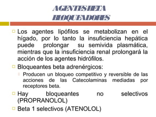 AGE SB TA
                      NTE E
                   B OQUE
                    L    ADOR S
                             E
   Los agentes lipófilos se metabolizan en el
    hígado, por lo tanto la insuficiencia hepática
    puede prolongar su semivida plasmática,
    mientras que la insuficiencia renal prolongará la
    acción de los agentes hidrófilos.
   Bloqueantes beta adrenérgicos:
       Producen un bloqueo competitivo y reversible de las
        acciones de las Catecolaminas mediadas por
        receptores beta.
   Hay       bloqueantes     no                selectivos
    (PROPRANOLOL)
   Beta 1 selectivos (ATENOLOL)
 