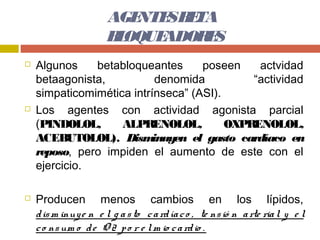 AGE SB TA
                          NTE E
                       B OQUE
                        L    ADOR S
                                 E
   Algunos    betabloqueantes      poseen    actvidad
    betaagonista,           denomida         “actividad
    simpaticomimética intrínseca” (ASI).
   Los agentes con actividad agonista parcial
    (PINDOLOL,      ALPRENOLOL,          OXPRENOLOL,
    ACEBUTOLOL). Dism      inuyen el gasto cardíaco en
    reposo, pero impiden el aumento de este con el
    ejercicio.

   Producen menos cambios en los lípidos,
    d is m inuy e n e l g a s to c a rd ía c o , te ns ió n a rte ria l y e l
    c o ns um o d e O 2 p o r e l m io c a rd io .
 