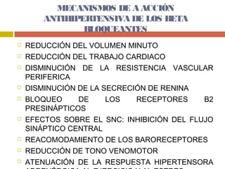 MECANISMOS DE A ACCIÓN
        ANTIHIPERTENSIVA DE LOS BETA
                BLOQUEANTES
   REDUCCIÓN DEL VOLUMEN MINUTO
   REDUCCIÓN DEL TRABAJO CARDIACO
   DISMINUCIÓN DE LA RESISTENCIA VASCULAR
    PERIFERICA
   DISMINUCIÓN DE LA SECRECIÓN DE RENINA
   BLOQUEO     DE     LOS   RECEPTORES     B2
    PRESINÁPTICOS
   EFECTOS SOBRE EL SNC: INHIBICIÓN DEL FLUJO
    SINÁPTICO CENTRAL
   REACOMODAMIENTO DE LOS BARORECEPTORES
   REDUCCIÓN DE TONO VENOMOTOR
   ATENUACIÓN DE LA RESPUESTA HIPERTENSORA
 