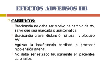 EFECTOS ADVERSOS BB
   CARDIACOS:
       Bradicardia no debe ser motivo de cambio de tto,
        salvo que sea marcada o asintomática,
       Bradicardia grave, disfunción sinusal y bloqueo
        AV
       Agravar la insuficiencia cardíaca o provocar
        hipotensión arterial.
       No debe ser retirado bruscamente en pacientes
        coronarios.
 