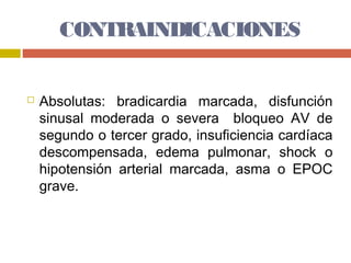 CONTRAINDICACIONES


   Absolutas: bradicardia marcada, disfunción
    sinusal moderada o severa bloqueo AV de
    segundo o tercer grado, insuficiencia cardíaca
    descompensada, edema pulmonar, shock o
    hipotensión arterial marcada, asma o EPOC
    grave.
 