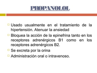 PROPANOLOL

   Usado usualmente en el tratamiento de la
    hipertensión. Atenuar la ansiedad
   Bloquea la acción de la epinefrina tanto en los
    receptores adrenérgicos B1 como en los
    receptores adrenérgicos B2.
   Se excreta por la orina
   Administración oral o intravenoso.
 
