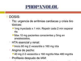 PROPANOLOL
   DOSIS:
       Tto: urgencia de arritmias cardiacas y crisis tiro
        tóxicas:
         1mg   inyectado x 1 min. Repetir cada 2 min esperar
          rta.
         Max 10 mg pacientes conscientes y 5mg en
          anestesiados.
       HTA esencial y renal:
         Inicio   80 mg 2 veces/día o 160 mg /día
       Angina de pecho:
         40   mg 2-3 veces/día o 160 mg/día Max 480 mg/día
       Profilaxis después de IAM:
 