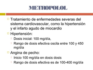 METROPOLOL
   Tratamiento de enfermedades severas del
    sistema cardiovascular, como la hipertensión
    y el infarto agudo de miocardio
   Hipertensión:
       Dosis inicial: 100 mg/día,
       Rango de dosis efectiva oscila entre 100 y 450
        mg/día
   Angina de pecho:
       Inicio 100 mg/día en dosis dosis
       Rango de dosis efectiva es de 100-400 mg/día
 