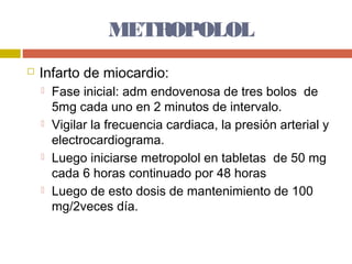 METROPOLOL
   Infarto de miocardio:
       Fase inicial: adm endovenosa de tres bolos de
        5mg cada uno en 2 minutos de intervalo.
       Vigilar la frecuencia cardiaca, la presión arterial y
        electrocardiograma.
       Luego iniciarse metropolol en tabletas de 50 mg
        cada 6 horas continuado por 48 horas
       Luego de esto dosis de mantenimiento de 100
        mg/2veces día.
 