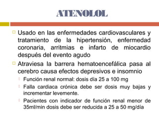 ATENOLOL
   Usado en las enfermedades cardiovasculares y
    tratamiento de la hipertensión, enfermedad
    coronaria, arritmias e infarto de miocardio
    después del evento agudo
   Atraviesa la barrera hematoencefálica pasa al
    cerebro causa efectos depresivos e insomnio
       Función renal normal: dosis día 25 a 100 mg
       Falla cardiaca crónica debe ser dosis muy bajas y
        incrementar levemente.
       Pacientes con indicador de función renal menor de
        35ml/min dosis debe ser reducida a 25 a 50 mg/día
 