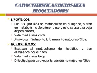 CARACTE IS
               R TICASDEL B TA
                          OS E
              B OQUE
               L    ADOR S
                        E
   LIPOFÍLICOS:
       Los BB lipofílicos se metabolizan en el hígado, sufren
        un metabolismo de primer paso y esto causa una baja
        disponibilidad,
       Vida media mas corta
       Atraviesan fácilmente la barrera hematoencefálica.
   NO LIPOFÍLICOS:
       Escapan al metabolismo del hepático y son
        eliminados por el riñón.
       Vida media más larga
       Dificultad para atravesar la barrera hematoencefálica
 