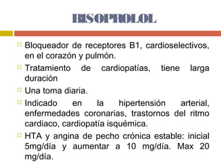 BISOPROLOL
   Bloqueador de receptores B1, cardioselectivos,
    en el corazón y pulmón.
   Tratamiento de cardiopatías, tiene larga
    duración
   Una toma diaria.
   Indicado    en     la    hipertensión arterial,
    enfermedades coronarias, trastornos del ritmo
    cardiaco, cardiopatía isquémica.
   HTA y angina de pecho crónica estable: inicial
    5mg/día y aumentar a 10 mg/día. Max 20
    mg/día.
 