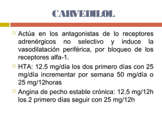 CARVEDILOL
   Actúa en los antagonistas de lo receptores
    adrenérgicos no selectivo y induce la
    vasodilatación periférica, por bloqueo de los
    receptores alfa-1.
   HTA: 12.5 mg/día los dos primero días con 25
    mg/día incrementar por semana 50 mg/día o
    25 mg/12horas
   Angina de pecho estable crónica: 12.5 mg/12h
    los 2 primero días seguir con 25 mg/12h
 