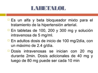 LABETALOL
   Es un alfa y beta bloqueador mixto para el
    tratamiento de la hipertensión arterial.
   En tabletas de 100, 200 y 300 mg y solución
    intravenosa de 5 mg/ml.
   En adultos dosis de inicio de 100 mg/2día, con
    un máximo de 2.4 g/día.
   Dosis intravenosas se inician con 20 mg
    durante 2min. Dosis adicionales de 40 mg y
    luego de 80 mg puede ser cada 10 min
 