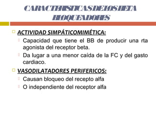CARACTE IS
               R TICASDEL B TA
                          OS E
              B OQUE
               L    ADOR S
                        E
   ACTIVIDAD SIMPÁTICOMIMÉTICA:
       Capacidad que tiene el BB de producir una rta
        agonista del receptor beta.
       Da lugar a una menor caída de la FC y del gasto
        cardiaco.
   VASODILATADORES PERIFERICOS:
       Causan bloqueo del recepto alfa
       O independiente del receptor alfa
 