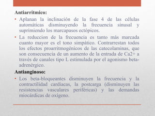 Antiarritmico:
• Aplanan la inclinación de la fase 4 de las células
automáticas disminuyendo la frecuencia sinusal y
suprimiendo los marcapasos ectópicos.
• La reduccion de la frecuencia es tanto más marcada
cuanto mayor es el tono simpático. Contrarrestan todos
los efectos proarritmogénicos de las catecolaminas, que
son consecuencia de un aumento de la entrada de Ca2+ a
través de canales tipo L estimulada por el agonismo beta-
adrenérgico.
Antianginoso:
• Los beta-bloqueantes disminuyen la frecuencia y la
contractilidad cardiacas, la postcarga (disminuyen las
resistencias vasculares periféricas) y las demandas
miocárdicas de oxígeno.
 