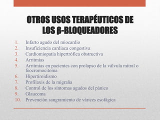 OTROS USOS TERAPÉUTICOS DE
LOS β-BLOQUEADORES
1. Infarto agudo del miocardio
2. Insuficiencia cardiaca congestiva
3. Cardiomiopatía hipertrófica obstructiva
4. Arritmias
5. Arritmias en pacientes con prolapso de la válvula mitral o
feocromocitoma
6. Hipertiroidismo
7. Profilaxis de la migraña
8. Control de los síntomas agudos del pánico
9. Glaucoma
10. Prevención sangramiento de várices esofágica
 