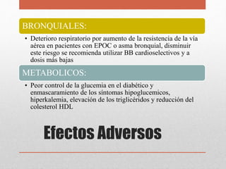 BRONQUIALES:
• Deterioro respiratorio por aumento de la resistencia de la vía
aérea en pacientes con EPOC o asma bronquial, disminuir
este riesgo se recomienda utilizar BB cardioselectivos y a
dosis más bajas
METABOLICOS:
• Peor control de la glucemia en el diabético y
enmascaramiento de los síntomas hipoglucemicos,
hiperkalemia, elevación de los triglicéridos y reducción del
colesterol HDL
Efectos Adversos
 