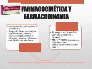FARMACOCINÉTICA Y
FARMACODINAMIA
• Antihipertensivo, antianginoso y
antiarrítmico
• Bloqueador beta-1-adrenérgico
(cardioselectivo) con nula
actividad simpaticomimética
intrínseca y escasa o nula acción
estabilizadora de membrana.
• El bloqueo beta le confiere
actividad cronotropa e
inotropa.
• METOPROLOL es un agente
betabloqueador
cardioselectivo (bloqueador
beta 1).
 