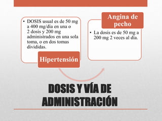 DOSIS Y VÍA DE
ADMINISTRACIÓN
• DOSIS usual es de 50 mg
a 400 mg/día en una o
2 dosis y 200 mg
administrados en una sola
toma, o en dos tomas
divididas.
Hipertensión
• La dosis es de 50 mg a
200 mg 2 veces al día.
Angina de
pecho
 