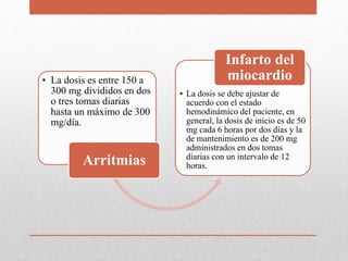 • La dosis es entre 150 a
300 mg divididos en dos
o tres tomas diarias
hasta un máximo de 300
mg/día.
Arritmias
• La dosis se debe ajustar de
acuerdo con el estado
hemodinámico del paciente, en
general, la dosis de inicio es de 50
mg cada 6 horas por dos días y la
de mantenimiento es de 200 mg
administrados en dos tomas
diarias con un intervalo de 12
horas.
Infarto del
miocardio
 