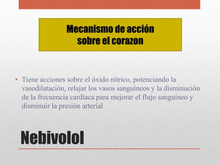 Nebivolol
• Tiene acciones sobre el óxido nítrico, potenciando la
vasodilatación, relajar los vasos sanguíneos y la disminución
de la frecuencia cardíaca para mejorar el flujo sanguíneo y
disminuir la presión arterial
Mecanismo de acción
sobre el corazon
 