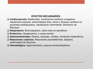 EFECTOS SECUNDARIOS
 Cardiovascular. Bradicardia, insuficiencia cardíaca congestiva,
hipotensión postural, extremidades frías, shock y bloqueo cardíaco en
pacientes predispuestos, claudicación intermitente, fenómeno de
Reynaud
 Respiratorio. Broncospasmo, sobre todo en asmáticos
 Endocrino. Hipoglucemia, a veces severa
 Gastrointestinales. Diarrea, nauseas, vómitos, trombosis mesentérica.
 Reacciones cutáneas. Reacciones psoriasiformes, alopecia,
enfermedad de Peyronie.
 Hematológico. Agranulocitosis, púrpura trombocitopénica.
 