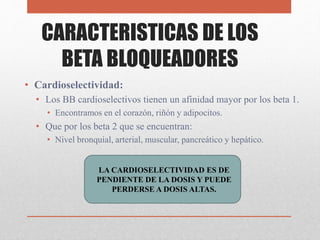 CARACTERISTICAS DE LOS
BETA BLOQUEADORES
• Cardioselectividad:
• Los BB cardioselectivos tienen un afinidad mayor por los beta 1.
• Encontramos en el corazón, riñón y adipocitos.
• Que por los beta 2 que se encuentran:
• Nivel bronquial, arterial, muscular, pancreático y hepático.
LA CARDIOSELECTIVIDAD ES DE
PENDIENTE DE LA DOSIS Y PUEDE
PERDERSE A DOSIS ALTAS.
 