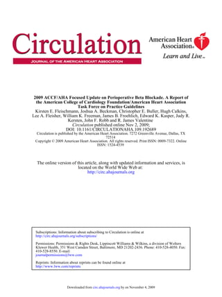 2009 ACCF/AHA Focused Update on Perioperative Beta Blockade. A Report of
  the American College of Cardiology Foundation/American Heart Association
                         Task Force on Practice Guidelines
  Kirsten E. Fleischmann, Joshua A. Beckman, Christopher E. Buller, Hugh Calkins,
Lee A. Fleisher, William K. Freeman, James B. Froehlich, Edward K. Kasper, Judy R.
                    Kersten, John F. Robb and R. James Valentine
                      Circulation published online Nov 2, 2009;
                   DOI: 10.1161/CIRCULATIONAHA.109.192689
  Circulation is published by the American Heart Association. 7272 Greenville Avenue, Dallas, TX
                                              72514
 Copyright © 2009 American Heart Association. All rights reserved. Print ISSN: 0009-7322. Online
                                         ISSN: 1524-4539



  The online version of this article, along with updated information and services, is
                         located on the World Wide Web at:
                              http://circ.ahajournals.org




 Subscriptions: Information about subscribing to Circulation is online at
 http://circ.ahajournals.org/subscriptions/

 Permissions: Permissions & Rights Desk, Lippincott Williams & Wilkins, a division of Wolters
 Kluwer Health, 351 West Camden Street, Baltimore, MD 21202-2436. Phone: 410-528-4050. Fax:
 410-528-8550. E-mail:
 journalpermissions@lww.com

 Reprints: Information about reprints can be found online at
 http://www.lww.com/reprints




                     Downloaded from circ.ahajournals.org by on November 4, 2009
 