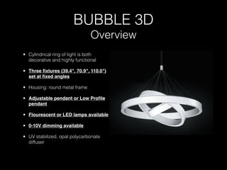 BUBBLE 3D
                                Overview
• Cylindrical ring of light is both
  decorative and highly functional

• Three ﬁxtures (39.4", 70.9", 110.0")
  set at ﬁxed angles

• Housing: round metal frame

• Adjustable pendant or Low Proﬁle
  pendant

• Flourescent or LED lamps available

• 0-10V dimming available

• UV stabilized, opal polycarbonate
  diffuser
 
