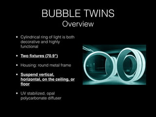 BUBBLE TWINS
                           Overview
• Cylindrical ring of light is both
  decorative and highly
  functional

• Two ﬁxtures (70.9")

• Housing: round metal frame

• Suspend vertical,
  horizontal, on the ceiling, or
  ﬂoor

• UV stabilized, opal
  polycarbonate diffuser
 
