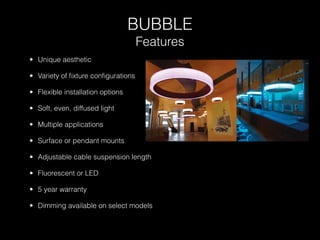 BUBBLE
                                   Features
• Unique aesthetic

• Variety of ﬁxture conﬁgurations

• Flexible installation options

• Soft, even, diffused light

• Multiple applications

• Surface or pendant mounts

• Adjustable cable suspension length

• Fluorescent or LED

• 5 year warranty

• Dimming available on select models
 