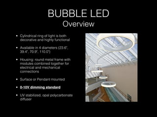 BUBBLE LED
                              Overview
• Cylindrical ring of light is both
  decorative and highly functional

• Available in 4 diameters (23.6",
  39.4", 70.9", 110.0")

• Housing: round metal frame with
  modules combined together for
  electrical and mechanical
  connections

• Surface or Pendant mounted

• 0-10V dimming standard

• UV stabilized, opal polycarbonate
  diffuser
 